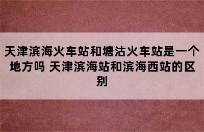 天津滨海火车站和塘沽火车站是一个地方吗 天津滨海站和滨海西站的区别